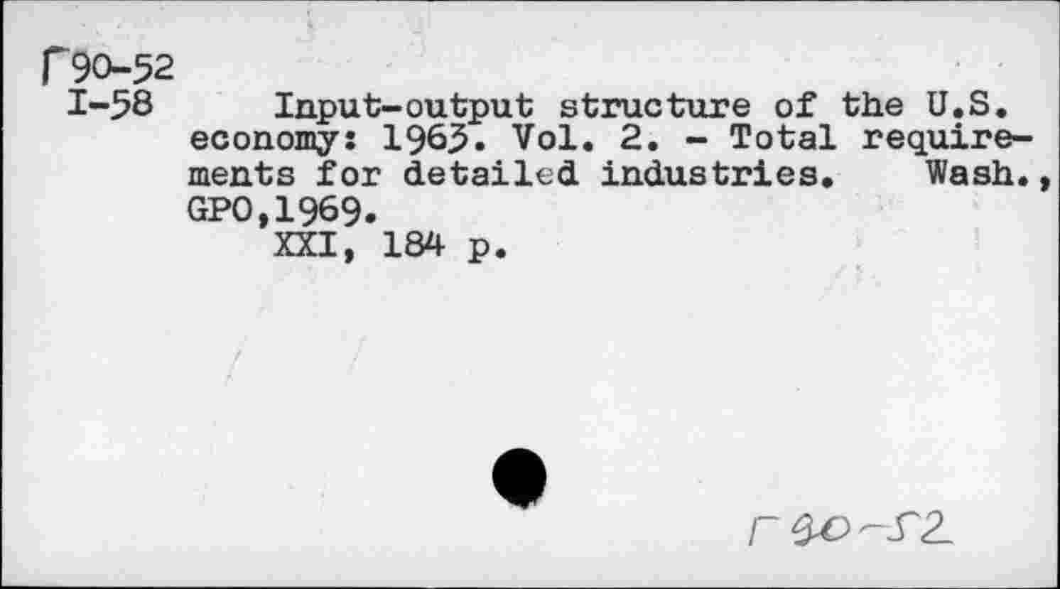 ﻿f90-52
1-58 Input-output structure of the U.S. economy: 1965. Vol. 2. - Total requirements for detailed industries. Wash. GPO,1969.
XXI, 184 p.